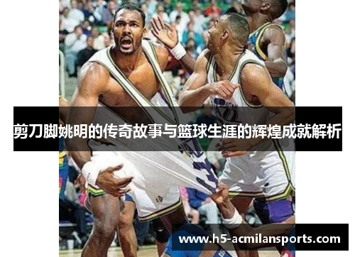 剪刀脚姚明的传奇故事与篮球生涯的辉煌成就解析